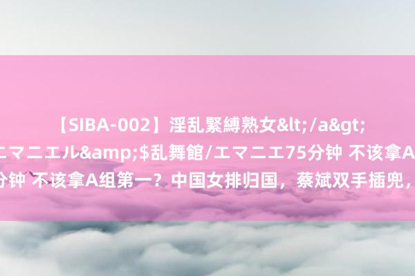 【SIBA-002】淫乱緊縛熟女</a>2017-06-18乱舞館/エマニエル&$乱舞館/エマニエ75分钟 不该拿A组第一?中国女排归国,蔡斌双手插兜,央视记者给以细目
