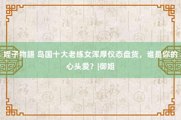 姪子物語 岛国十大老练女浑厚仪态盘货,谁是你的心头爱?|御姐