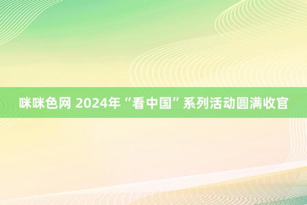 咪咪色网 2024年“看中国”系列活动圆满收官