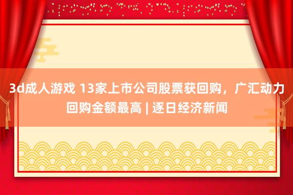 3d成人游戏 13家上市公司股票获回购，广汇动力回购金额最高 | 逐日经济新闻