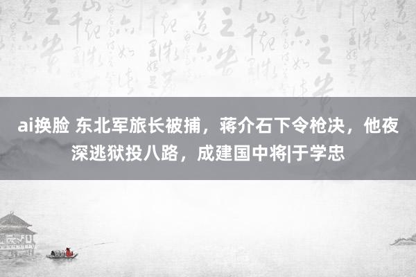 ai换脸 东北军旅长被捕,蒋介石下令枪决,他夜深逃狱投八路,成建国中将|于学忠