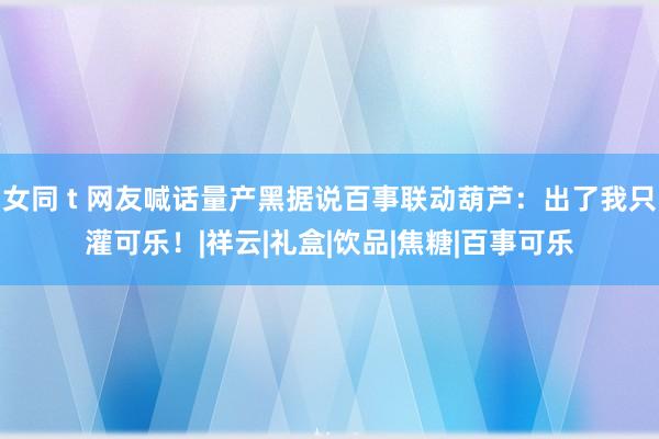 女同 t 网友喊话量产黑据说百事联动葫芦:出了我只灌可乐!|祥云|礼盒|饮品|焦糖|百事可乐