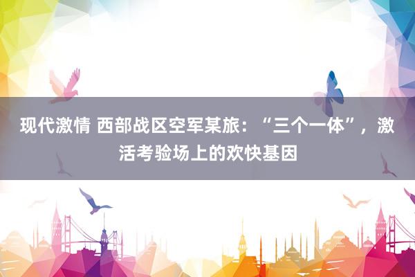 现代激情 西部战区空军某旅：“三个一体”，激活考验场上的欢快基因