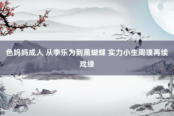 色妈妈成人 从李乐为到黑蝴蝶 实力小生周璞再续戏缘