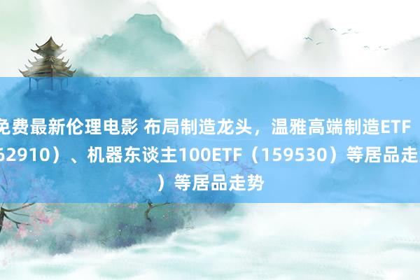 免费最新伦理电影 布局制造龙头，温雅高端制造ETF（562910）、机器东谈主100ETF（159530）等居品走势