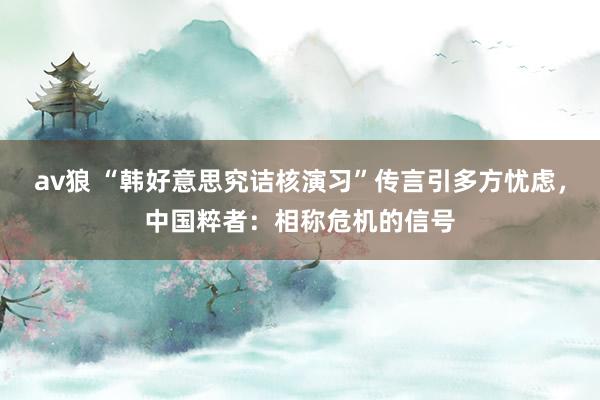 av狼 “韩好意思究诘核演习”传言引多方忧虑,中国粹者:相称危机的信号