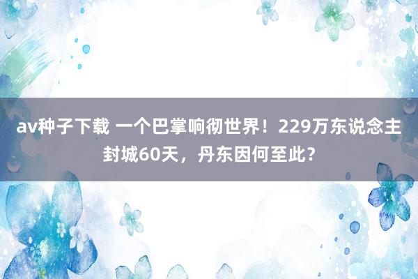 av种子下载 一个巴掌响彻世界!229万东说念主封城60天,丹东因何至此?