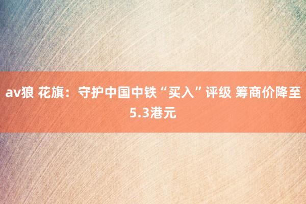 av狼 花旗:守护中国中铁“买入”评级 筹商价降至5.3港元