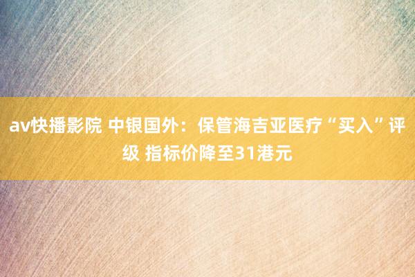 av快播影院 中银国外:保管海吉亚医疗“买入”评级 指标价降至31港元