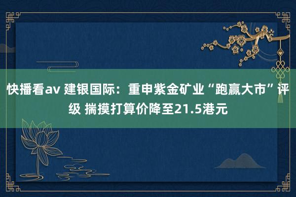 快播看av 建银国际:重申紫金矿业“跑赢大市”评级 揣摸打算价降至21.5港元
