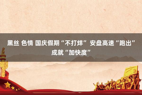 黑丝 色情 国庆假期“不打烊” 安盘高速“跑出”成就“加快度”