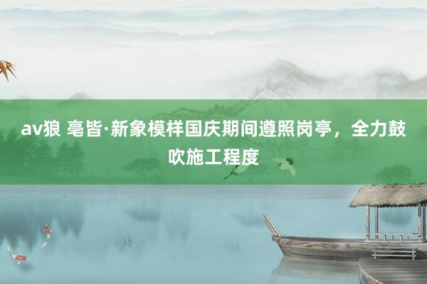av狼 亳皆·新象模样国庆期间遵照岗亭,全力鼓吹施工程度