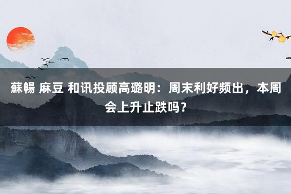 蘇暢 麻豆 和讯投顾高璐明:周末利好频出,本周会上升止跌吗?