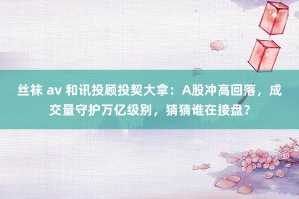 丝袜 av 和讯投顾投契大拿:A股冲高回落,成交量守护万亿级别,猜猜谁在接盘?