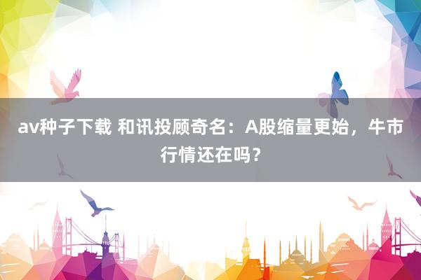 av种子下载 和讯投顾奇名:A股缩量更始,牛市行情还在吗?