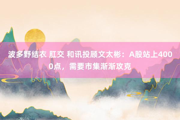 波多野结衣 肛交 和讯投顾文太彬:A股站上4000点,需要市集渐渐攻克
