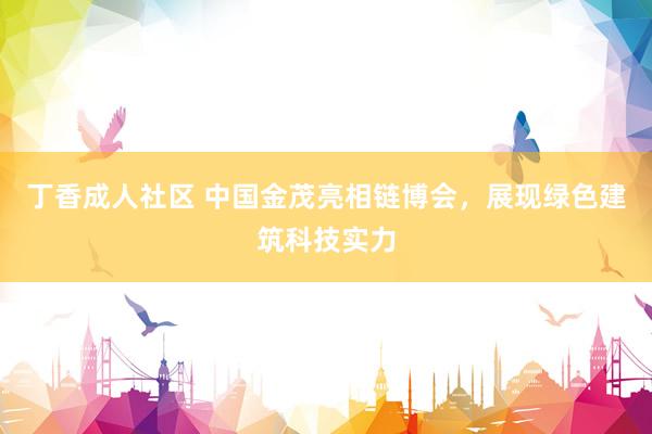 丁香成人社区 中国金茂亮相链博会,展现绿色建筑科技实力