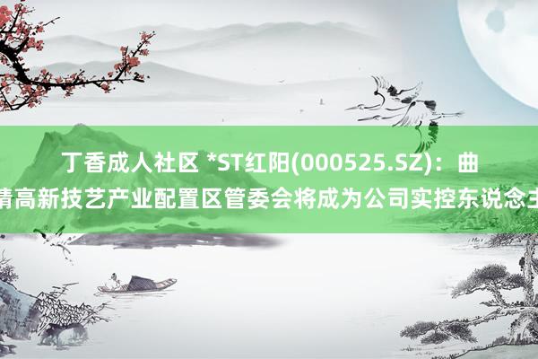 丁香成人社区 *ST红阳(000525.SZ)：曲靖高新技艺产业配置区管委会将成为公司实控东说念主