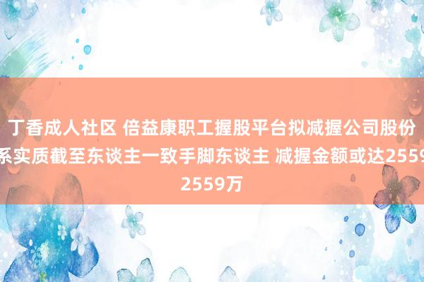 丁香成人社区 倍益康职工握股平台拟减握公司股份:系实质截至东谈主一致手脚东谈主 减握金额或达2559万