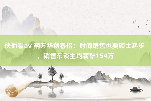 快播看av 朔方华创春招:时间销售也要硕士起步 ,销售东谈主均薪酬154万