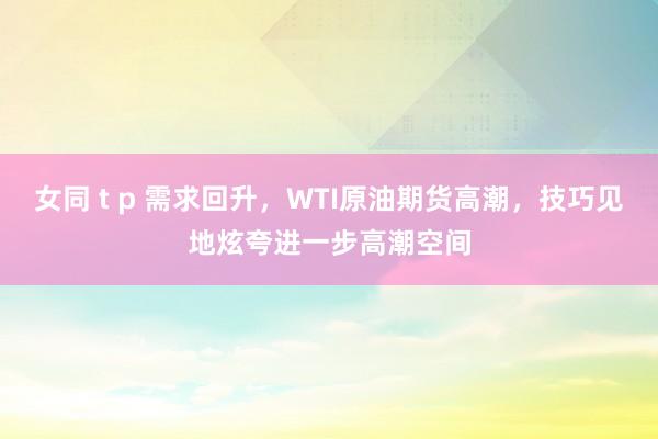 女同 t p 需求回升,WTI原油期货高潮,技巧见地炫夸进一步高潮空间