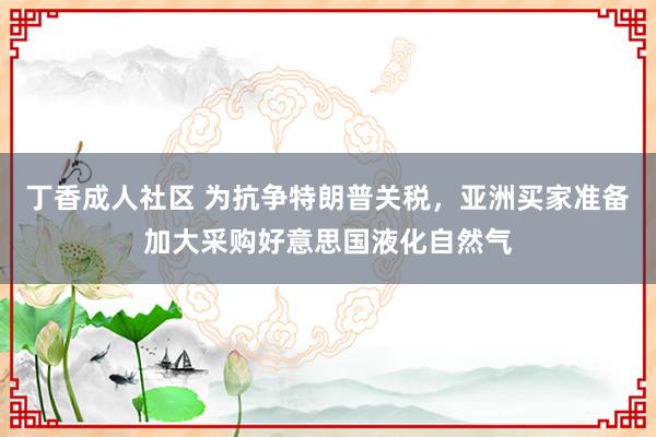 丁香成人社区 为抗争特朗普关税,亚洲买家准备加大采购好意思国液化自然气