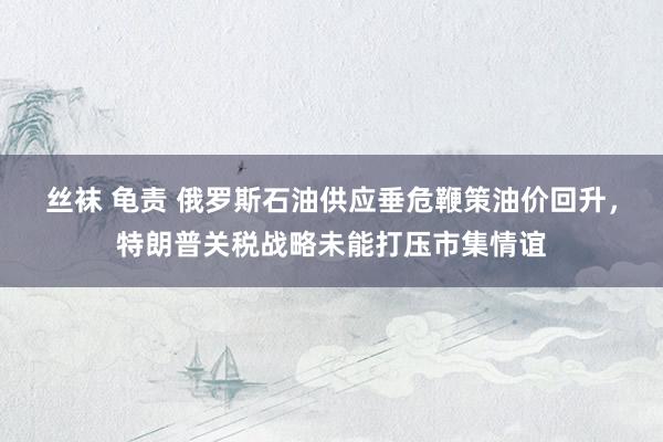 丝袜 龟责 俄罗斯石油供应垂危鞭策油价回升,特朗普关税战略未能打压市集情谊