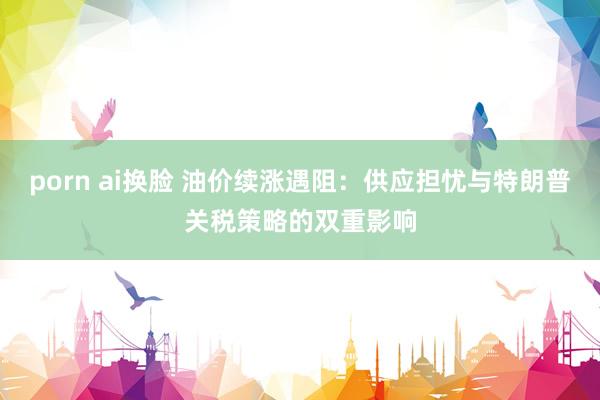 porn ai换脸 油价续涨遇阻:供应担忧与特朗普关税策略的双重影响