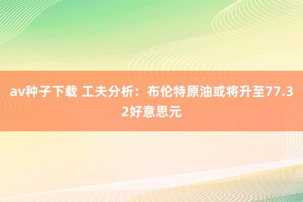 av种子下载 工夫分析:布伦特原油或将升至77.32好意思元