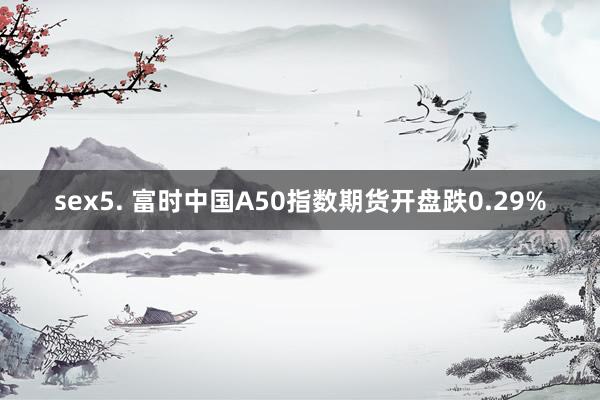 sex5. 富时中国A50指数期货开盘跌0.29%
