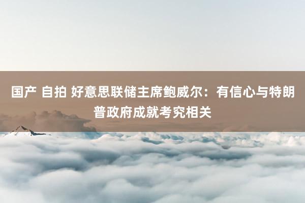 国产 自拍 好意思联储主席鲍威尔：有信心与特朗普政府成就考究相关