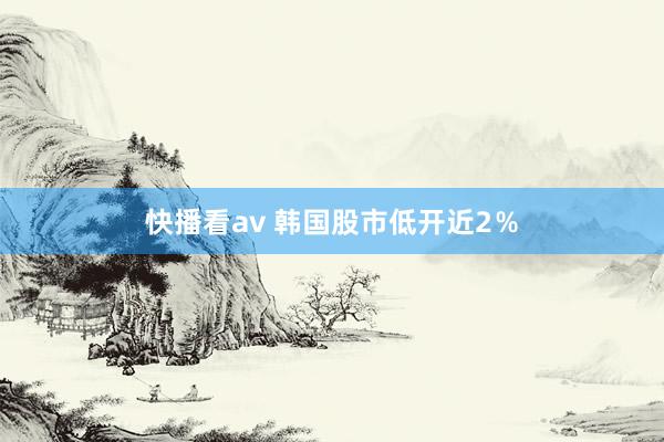 快播看av 韩国股市低开近2%